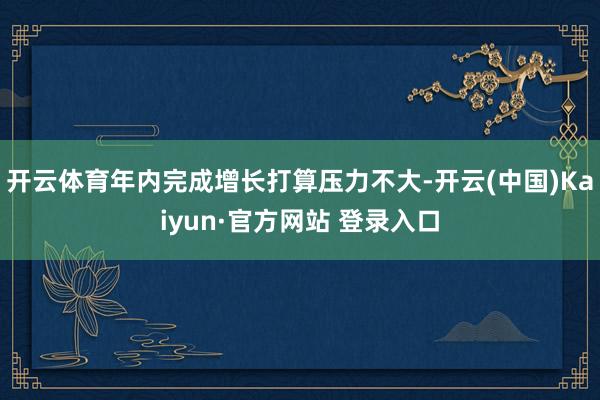 开云体育年内完成增长打算压力不大-开云(中国)Kaiyun·