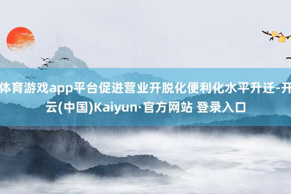 体育游戏app平台促进营业开脱化便利化水平升迁-开云(中国)