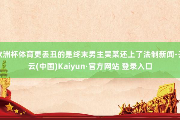 欧洲杯体育更丢丑的是终末男主吴某还上了法制新闻-开云(中国)