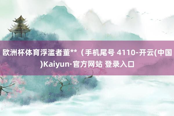 欧洲杯体育浮滥者董**（手机尾号 4110-开云(中国)Ka