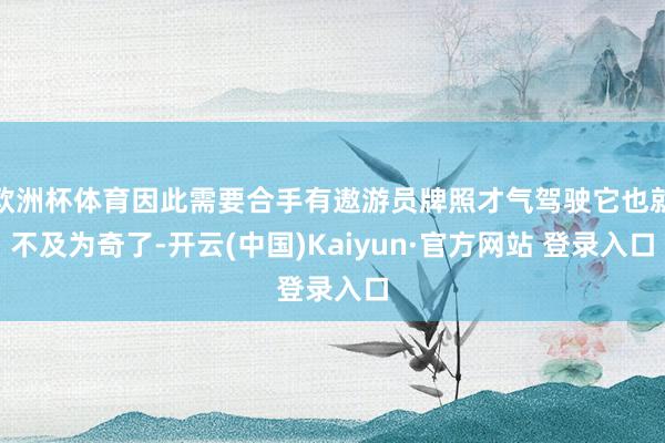 欧洲杯体育因此需要合手有遨游员牌照才气驾驶它也就不及为奇了-