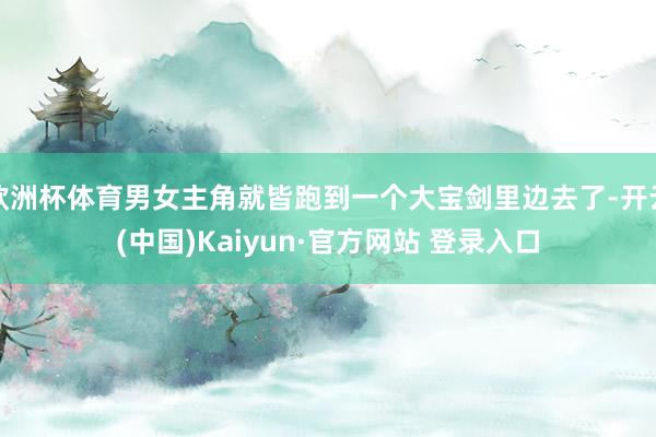 欧洲杯体育男女主角就皆跑到一个大宝剑里边去了-开云(中国)K