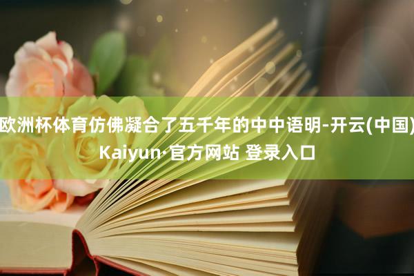 欧洲杯体育仿佛凝合了五千年的中中语明-开云(中国)Kaiyu