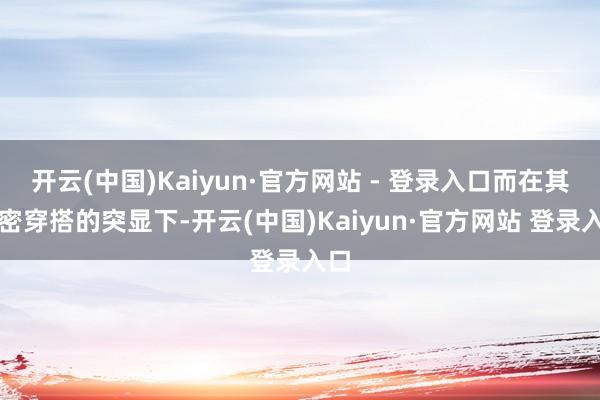 开云(中国)Kaiyun·官方网站 - 登录入口而在其紧密穿搭的突显下-开云(中国)Kaiyun·官方网站 登录入口