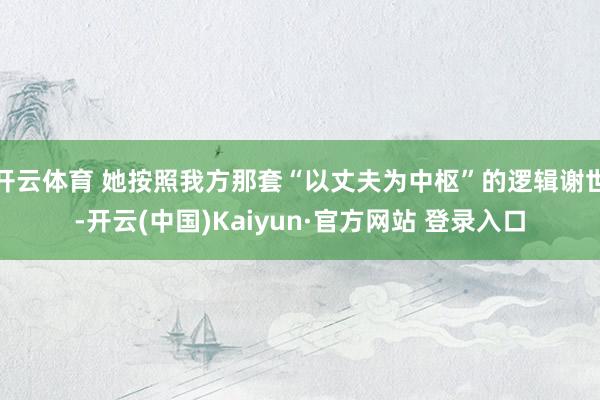 开云体育 她按照我方那套“以丈夫为中枢”的逻辑谢世-开云(中国)Kaiyun·官方网站 登录入口