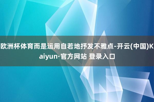 欧洲杯体育而是运用自若地抒发不雅点-开云(中国)Kaiyun 欧洲杯体育而是运用自若地抒发不雅点-开云(中国)Kaiyun
