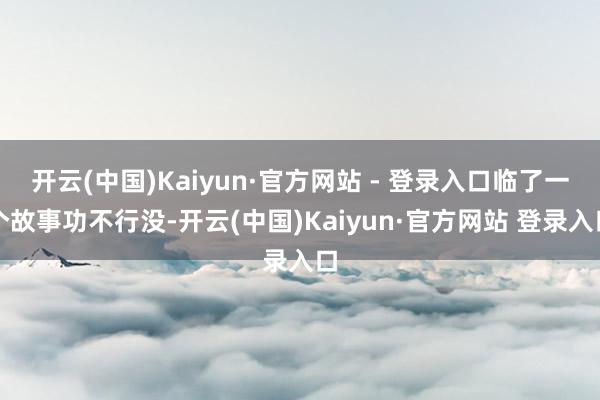 开云(中国)Kaiyun·官方网站 - 登录入口临了一个故事 开云(中国)Kaiyun·官方网站 - 登录入口临了一个故事