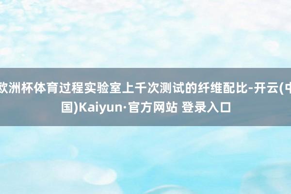 欧洲杯体育过程实验室上千次测试的纤维配比-开云(中国)Kai 欧洲杯体育过程实验室上千次测试的纤维配比-开云(中国)Kai