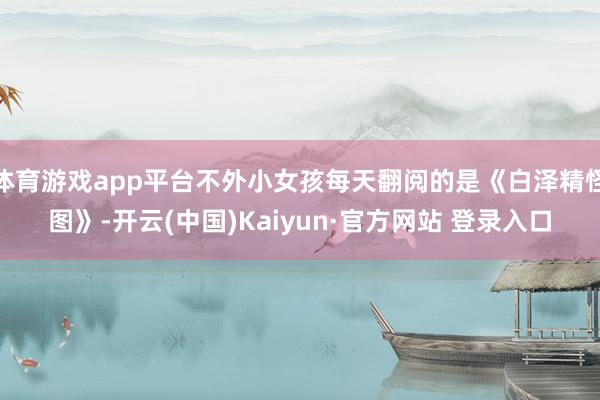 体育游戏app平台不外小女孩每天翻阅的是《白泽精怪图》-开云 体育游戏app平台不外小女孩每天翻阅的是《白泽精怪图》-开云