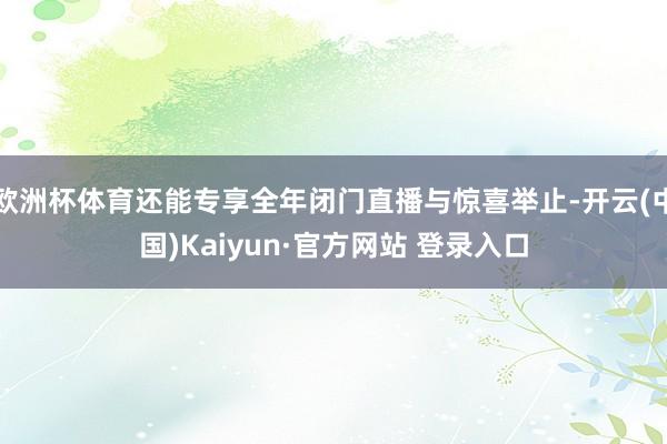 欧洲杯体育还能专享全年闭门直播与惊喜举止-开云(中国)Kaiyun·官方网站 登录入口