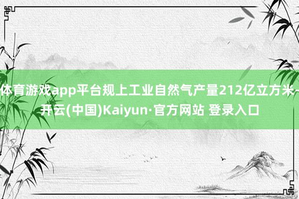 体育游戏app平台规上工业自然气产量212亿立方米-开云(中国)Kaiyun·官方网站 登录入口