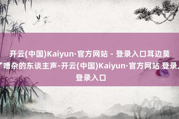 开云(中国)Kaiyun·官方网站 - 登录入口耳边莫得了嘈杂的东谈主声-开云(中国)Kaiyun·官方网站 登录入口