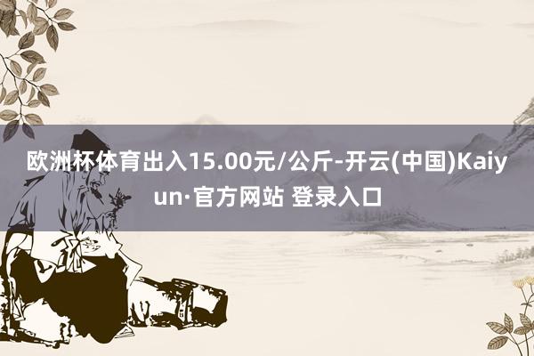欧洲杯体育出入15.00元/公斤-开云(中国)Kaiyun·