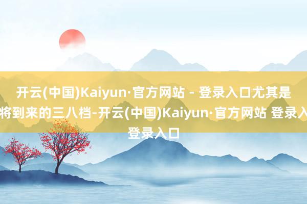 开云(中国)Kaiyun·官方网站 - 登录入口尤其是行将到来的三八档-开云(中国)Kaiyun·官方网站 登录入口