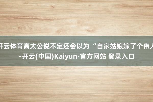 开云体育高太公说不定还会以为 “自家姑娘嫁了个伟人-开云(中