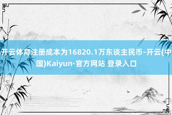 开云体育注册成本为16820.1万东谈主民币-开云(中国)Kaiyun·官方网站 登录入口