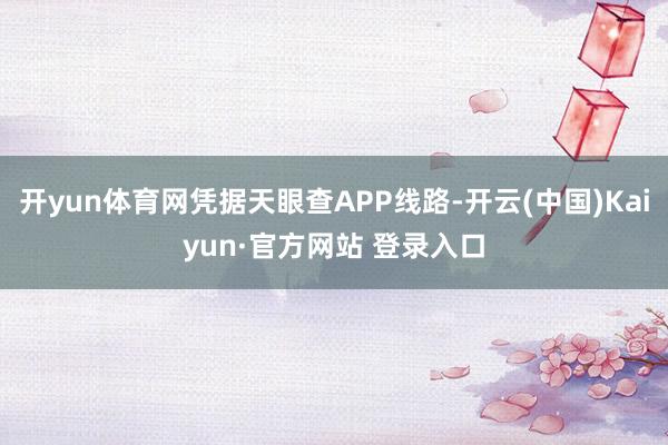 开yun体育网凭据天眼查APP线路-开云(中国)Kaiyun·官方网站 登录入口