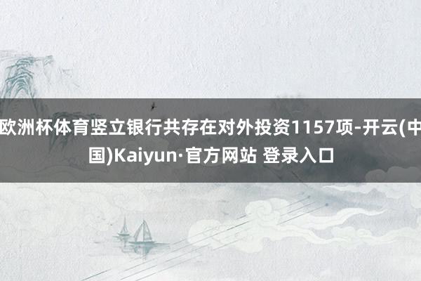 欧洲杯体育竖立银行共存在对外投资1157项-开云(中国)Kaiyun·官方网站 登录入口