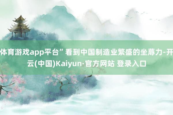 体育游戏app平台”看到中国制造业繁盛的坐蓐力-开云(中国)Kaiyun·官方网站 登录入口