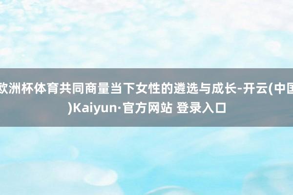 欧洲杯体育共同商量当下女性的遴选与成长-开云(中国)Kaiy