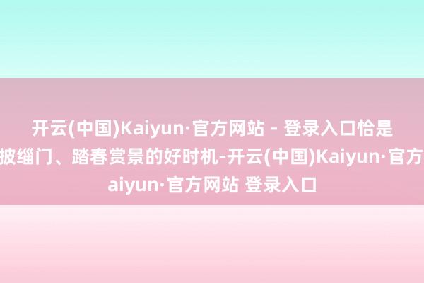 开云(中国)Kaiyun·官方网站 - 登录入口恰是东说念主们走披缁门、踏春赏景的好时机-开云(中国)Kaiyun·官方网站 登录入口
