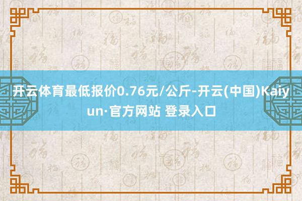 开云体育最低报价0.76元/公斤-开云(中国)Kaiyun·官方网站 登录入口