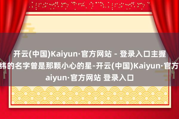 开云(中国)Kaiyun·官方网站 - 登录入口主握东说念主涂经纬的名字曾是那颗小心的星-开云(中国)Kaiyun·官方网站 登录入口
