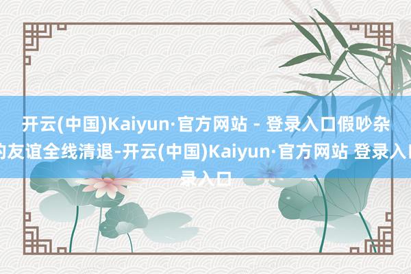 开云(中国)Kaiyun·官方网站 - 登录入口假吵杂的友谊全线清退-开云(中国)Kaiyun·官方网站 登录入口