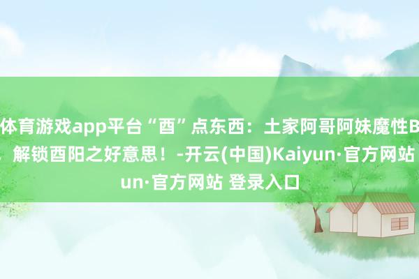 体育游戏app平台“酉”点东西：土家阿哥阿妹魔性BGM喊麦，