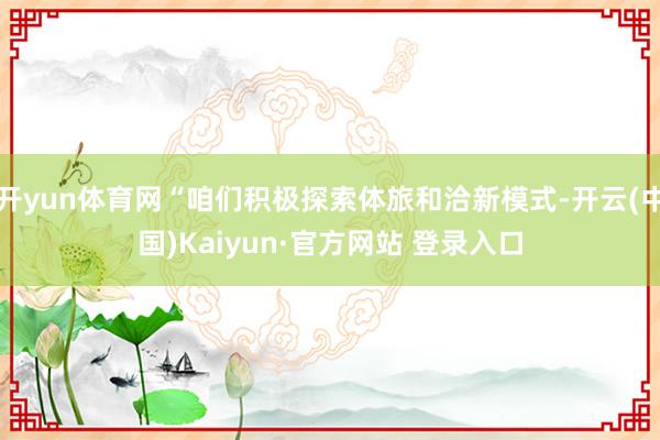 开yun体育网“咱们积极探索体旅和洽新模式-开云(中国)Kaiyun·官方网站 登录入口