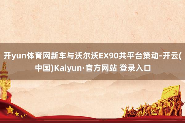 开yun体育网新车与沃尔沃EX90共平台策动-开云(中国)Kaiyun·官方网站 登录入口