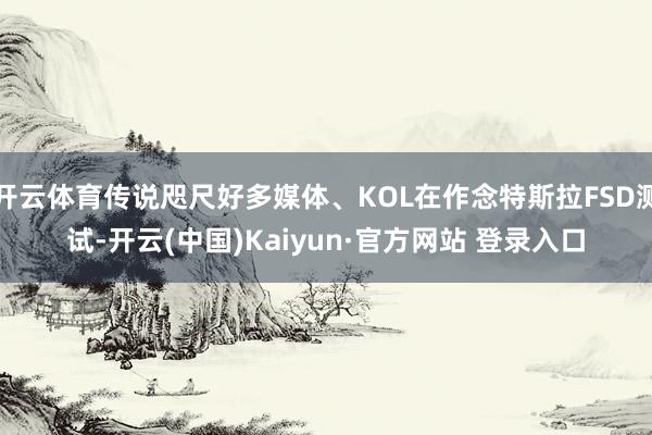 开云体育传说咫尺好多媒体、KOL在作念特斯拉FSD测试-开云(中国)Kaiyun·官方网站 登录入口