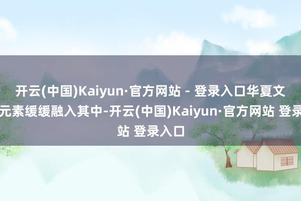 开云(中国)Kaiyun·官方网站 - 登录入口华夏文化的元素缓缓融入其中-开云(中国)Kaiyun·官方网站 登录入口