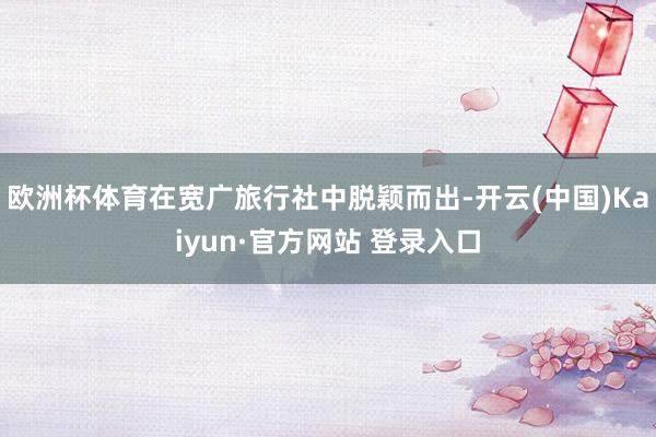 欧洲杯体育在宽广旅行社中脱颖而出-开云(中国)Kaiyun·官方网站 登录入口