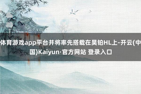 体育游戏app平台并将率先搭载在昊铂HL上-开云(中国)Kaiyun·官方网站 登录入口