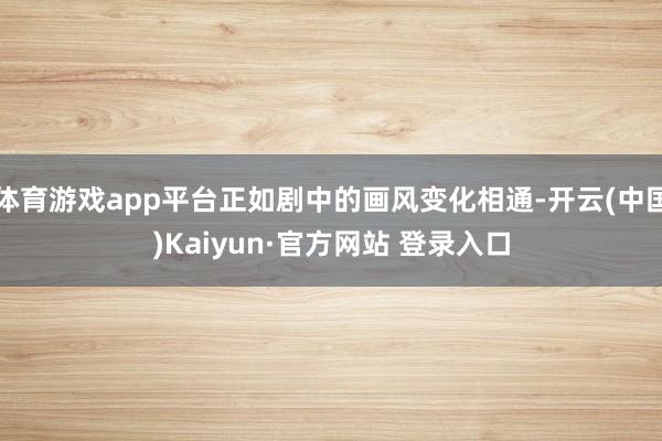 体育游戏app平台正如剧中的画风变化相通-开云(中国)Kaiyun·官方网站 登录入口