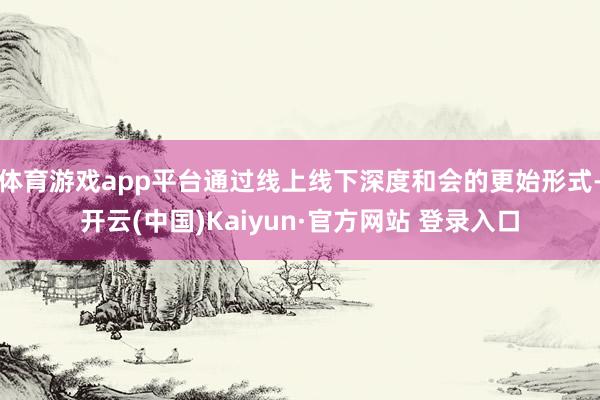 体育游戏app平台通过线上线下深度和会的更始形式-开云(中国)Kaiyun·官方网站 登录入口