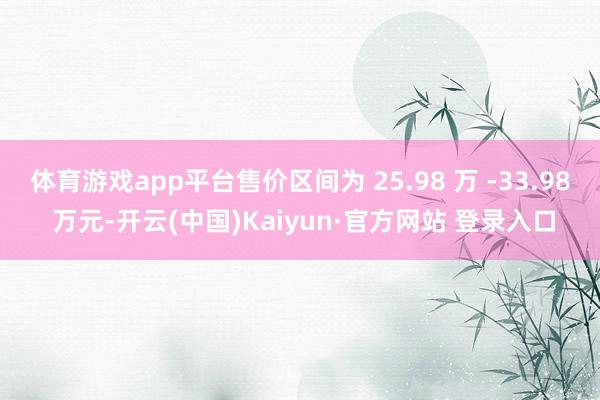 体育游戏app平台售价区间为 25.98 万 -33.98 万元-开云(中国)Kaiyun·官方网站 登录入口