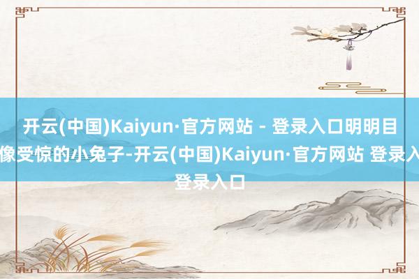 开云(中国)Kaiyun·官方网站 - 登录入口明明目光像受惊的小兔子-开云(中国)Kaiyun·官方网站 登录入口