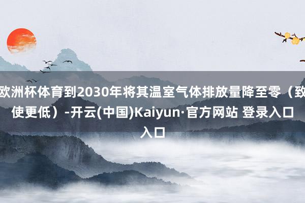 欧洲杯体育到2030年将其温室气体排放量降至零（致使更低）-
