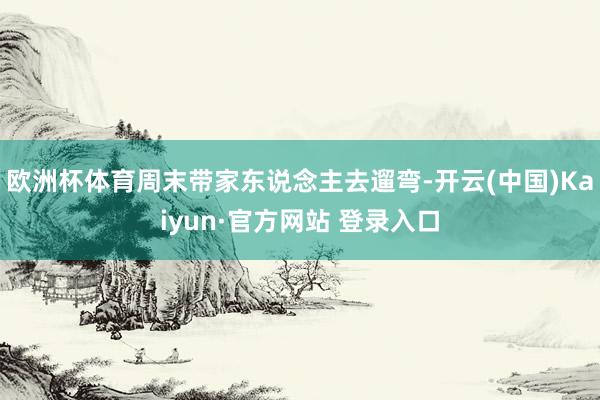 欧洲杯体育周末带家东说念主去遛弯-开云(中国)Kaiyun·