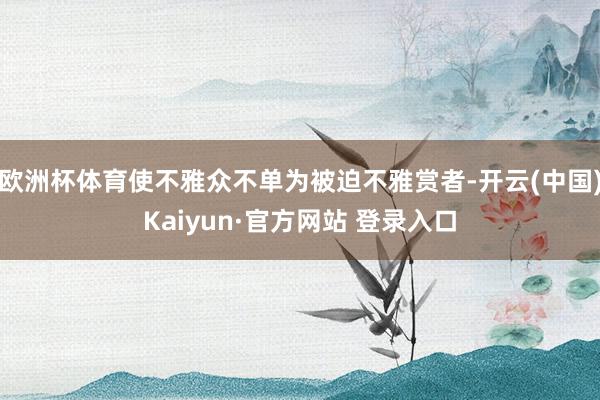 欧洲杯体育使不雅众不单为被迫不雅赏者-开云(中国)Kaiyu