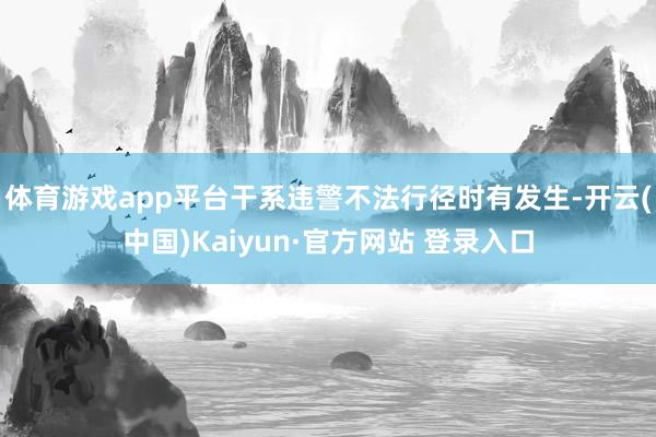 体育游戏app平台干系违警不法行径时有发生-开云(中国)Ka