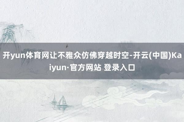 开yun体育网让不雅众仿佛穿越时空-开云(中国)Kaiyun