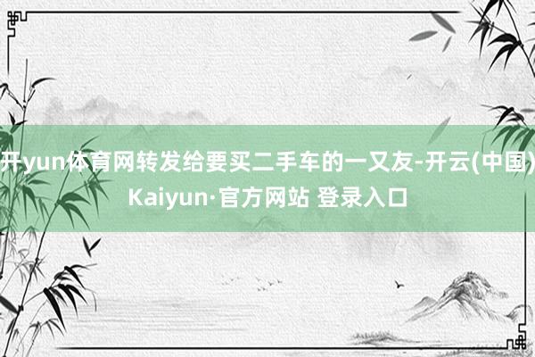 开yun体育网转发给要买二手车的一又友-开云(中国)Kaiyun·官方网站 登录入口