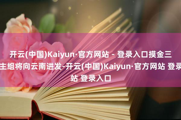 开云(中国)Kaiyun·官方网站 - 登录入口摸金三东谈主组将向云南进发-开云(中国)Kaiyun·官方网站 登录入口