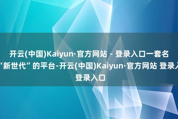 开云(中国)Kaiyun·官方网站 - 登录入口一套名叫“新世代”的平台-开云(中国)Kaiyun·官方网站 登录入口