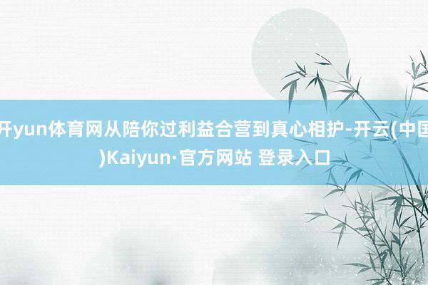 开yun体育网从陪你过利益合营到真心相护-开云(中国)Kaiyun·官方网站 登录入口