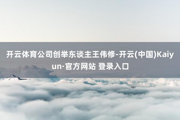 开云体育公司创举东谈主王伟修-开云(中国)Kaiyun·官方网站 登录入口