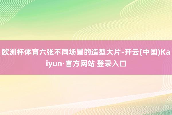 欧洲杯体育六张不同场景的造型大片-开云(中国)Kaiyun·